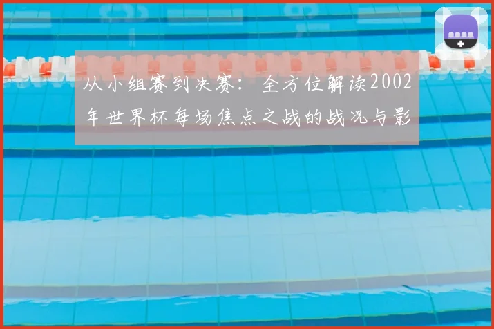 从小组赛到决赛:全方位解读2002年世界杯每场焦点之战的战况与影响