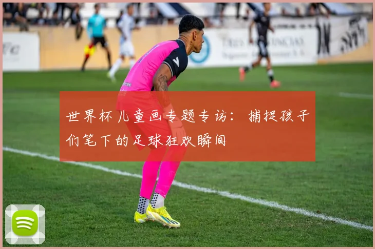 世界杯儿童画专题专访:捕捉孩子们笔下的足球狂欢瞬间
