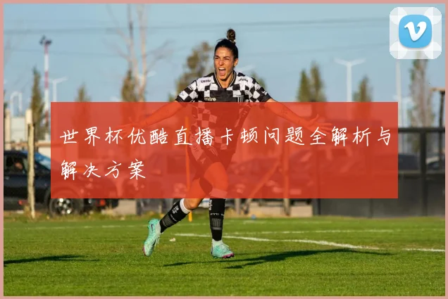 世界杯优酷直播卡顿问题全解析与解决方案