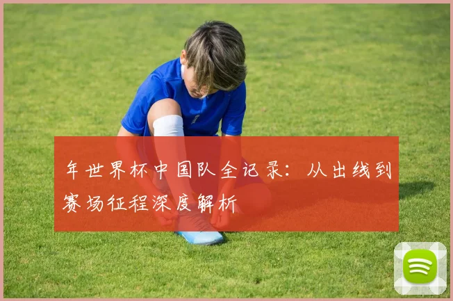 年世界杯中国队全记录：从出线到赛场征程深度解析