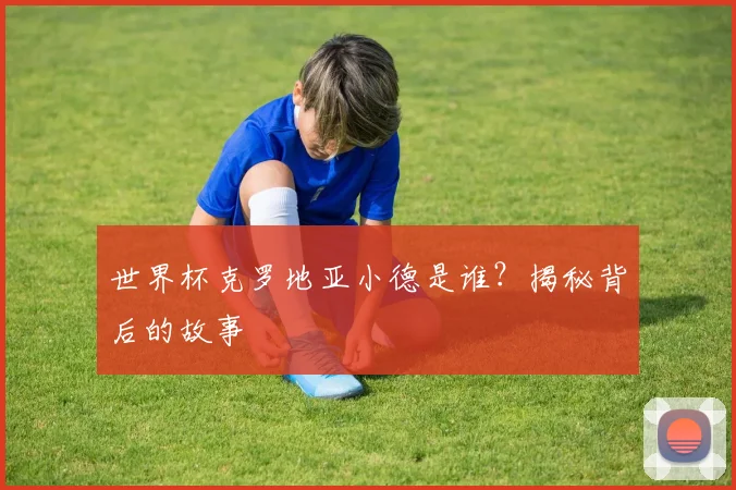世界杯克罗地亚小德是谁?揭秘背后的故事