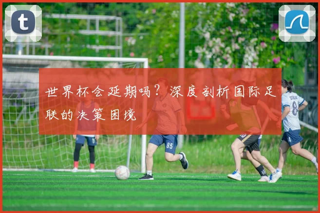 世界杯会延期吗？深度剖析国际足联的决策困境