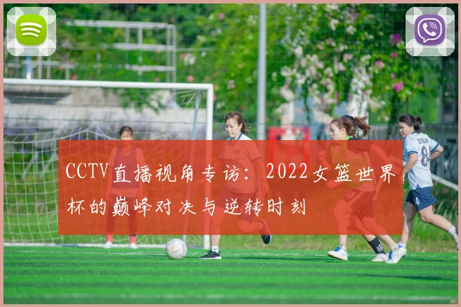CCTV直播视角专访:2022女篮世界杯的巅峰对决与逆转时刻