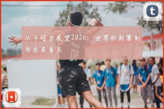 从卡塔尔展望2026：世界杯新赛制与未来看点
