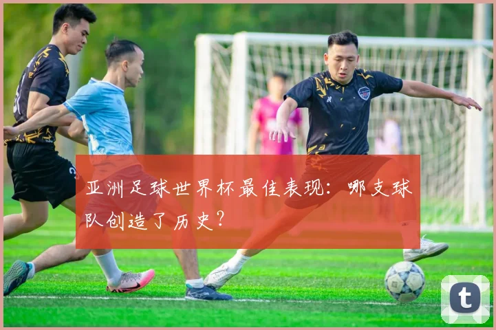 亚洲足球世界杯最佳表现：哪支球队创造了历史？