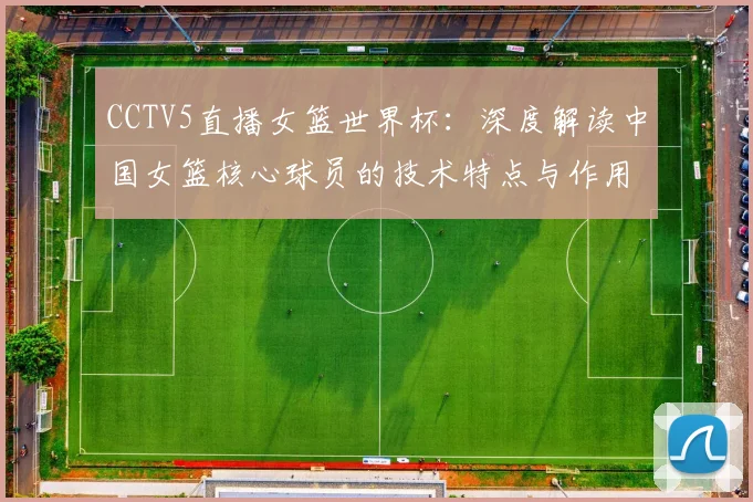 CCTV5直播女篮世界杯:深度解读中国女篮核心球员的技术特点与作用