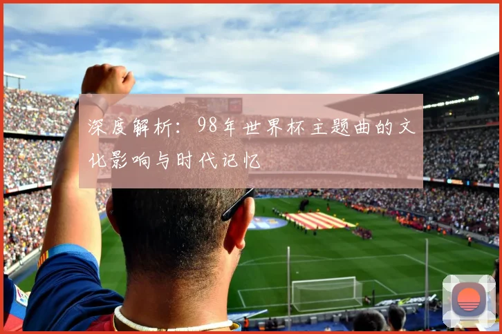 深度解析：98年世界杯主题曲的文化影响与时代记忆