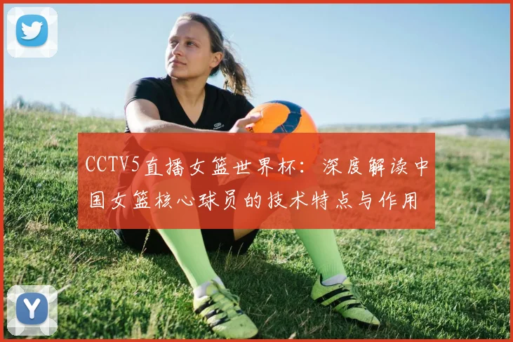CCTV5直播女篮世界杯:深度解读中国女篮核心球员的技术特点与作用