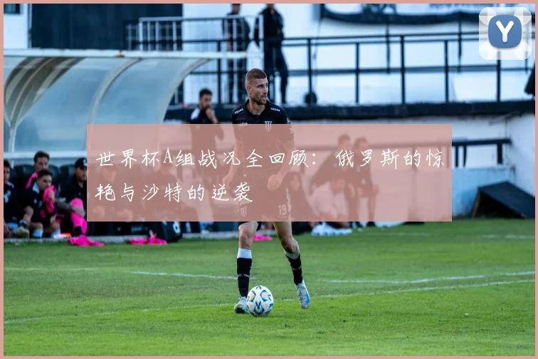 世界杯A组战况全回顾：俄罗斯的惊艳与沙特的逆袭