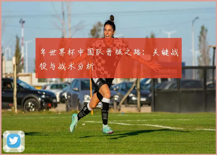年世界杯中国队晋级之路：关键战役与战术分析