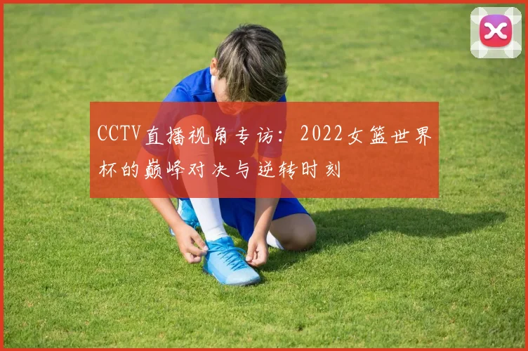 CCTV直播视角专访:2022女篮世界杯的巅峰对决与逆转时刻