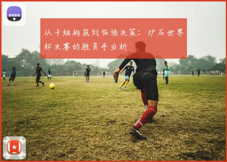 从卡组构筑到临场决策：炉石世界杯决赛的胜负手分析